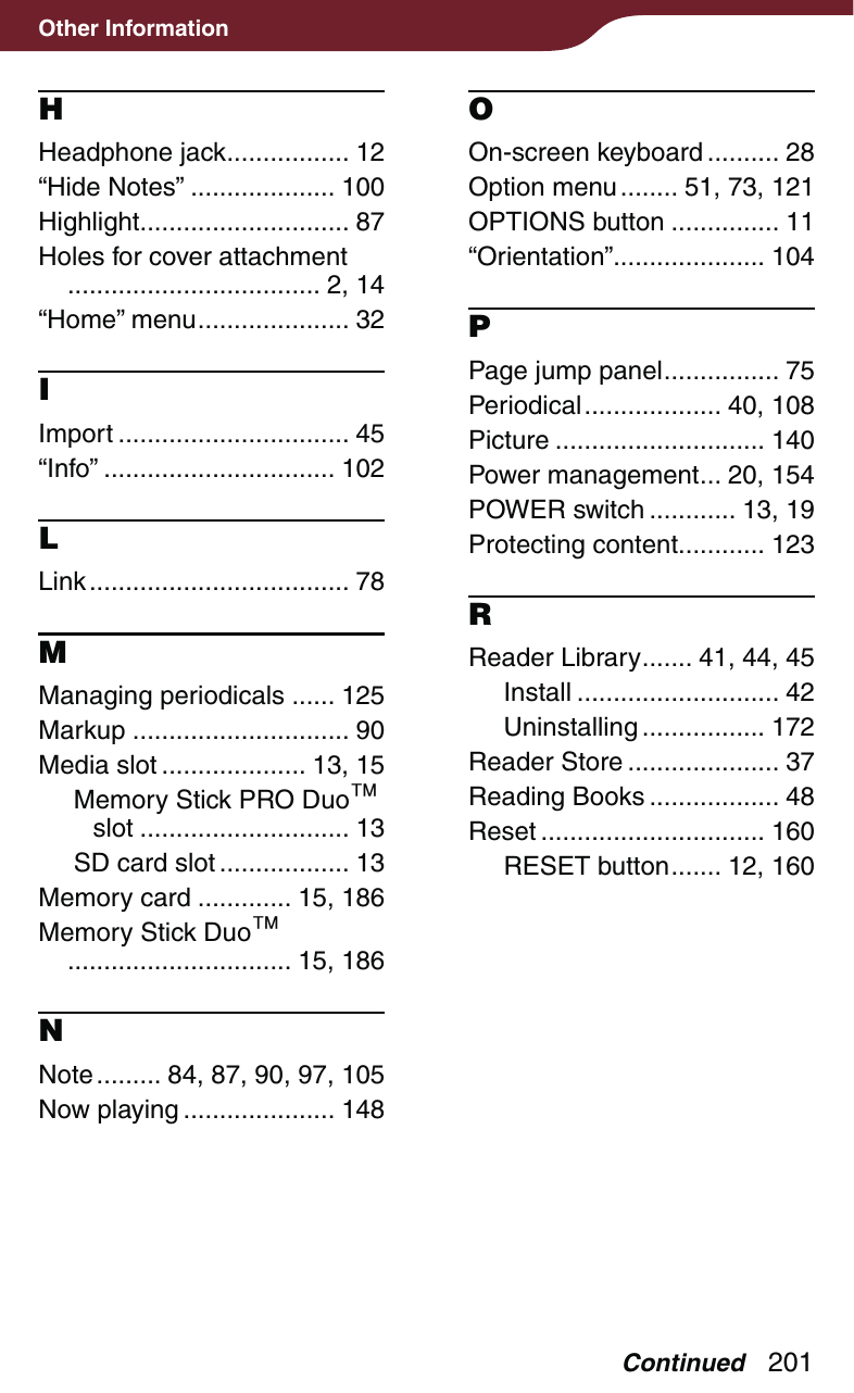 201Other InformationHHeadphone jack ................. 12“Hide Notes” .................... 100Highlight ............................. 87Holes for cover attachment  ................................... 2, 14“Home” menu ..................... 32IImport ................................ 45“Info” ................................ 102LLink .................................... 78MManaging periodicals ...... 125Markup .............................. 90Media slot .................... 13, 15Memory Stick PRO Duo slot ............................. 13SD card slot .................. 13Memory card ............. 15, 186Memory Stick Duo  ............................... 15, 186NNote ......... 84, 87, 90, 97, 105Now playing ..................... 148OOn-screen keyboard .......... 28Option menu ........ 51, 73, 121OPTIONS button ............... 11“Orientation” ..................... 104PPage jump panel ................ 75Periodical ................... 40,  108Picture ............................. 140Power management ... 20, 154POWER switch ............ 13, 19Protecting content ............ 123RReader Library ....... 41, 44, 45Install ............................ 42Uninstalling ................. 172Reader Store ..................... 37Reading Books .................. 48Reset ............................... 160RESET button ....... 12, 160Continued