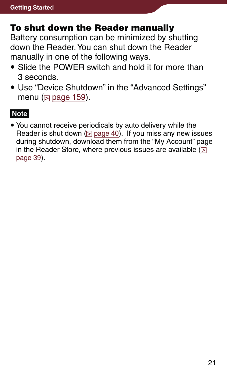 21Getting StartedTo shut down the Reader manuallyBattery consumption can be minimized by shutting down the Reader. You can shut down the Reader manually in one of the following ways. Slide the POWER switch and hold it for more than  3 seconds. Use “Device Shutdown” in the “Advanced Settings” menu (  page 159).Note You cannot receive periodicals by auto delivery while the Reader is shut down (  page 40).  If you miss any new issues during shutdown, download them from the “My Account” page in the Reader Store, where previous issues are available (  page 39).