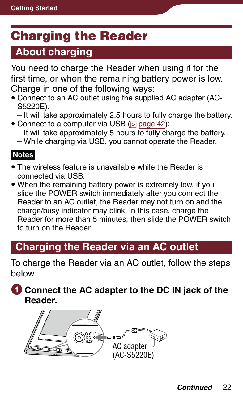 22Getting StartedCharging the ReaderAbout chargingYou need to charge the Reader when using it for the first time, or when the remaining battery power is low. Charge in one of the following ways: Connect to an AC outlet using the supplied AC adapter (AC-S5220E).– It will take approximately 2.5 hours to fully charge the battery. Connect to a computer via USB (  page 42):– It will take approximately 5 hours to fully charge the battery.– While charging via USB, you cannot operate the Reader.Notes The wireless feature is unavailable while the Reader is connected via USB. When the remaining battery power is extremely low, if you slide the POWER switch immediately after you connect the Reader to an AC outlet, the Reader may not turn on and the charge/busy indicator may blink. In this case, charge the Reader for more than 5 minutes, then slide the POWER switch to turn on the Reader.Charging the Reader via an AC outletTo charge the Reader via an AC outlet, follow the steps below. Connect the AC adapter to the DC IN jack of the Reader.AC adapter(AC-S5220E)Continued