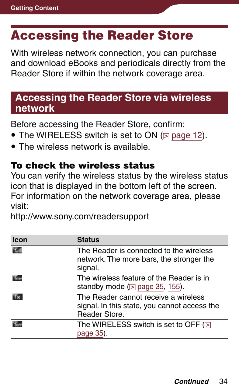 34Getting ContentAccessing the Reader StoreWith wireless network connection, you can purchase and download eBooks and periodicals directly from the Reader Store if within the network coverage area.Accessing the Reader Store via wireless networkBefore accessing the Reader Store, confirm: The WIRELESS switch is set to ON (  page 12). The wireless network is available.To check the wireless statusYou can verify the wireless status by the wireless status icon that is displayed in the bottom left of the screen.For information on the network coverage area, please visit:http://www.sony.com/readersupportIcon StatusThe Reader is connected to the wireless network. The more bars, the stronger the signal.The wireless feature of the Reader is in standby mode (  page 35, 155).The Reader cannot receive a wireless signal. In this state, you cannot access the Reader Store.The WIRELESS switch is set to OFF (  page 35).Continued