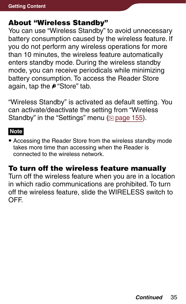 35Getting ContentAbout “Wireless Standby”You can use “Wireless Standby” to avoid unnecessary battery consumption caused by the wireless feature. If you do not perform any wireless operations for more than 10 minutes, the wireless feature automatically enters standby mode. During the wireless standby mode, you can receive periodicals while minimizing battery consumption. To access the Reader Store again, tap the   “Store” tab.“Wireless Standby” is activated as default setting. You can activate/deactivate the setting from “Wireless Standby” in the “Settings” menu (  page 155).Note Accessing the Reader Store from the wireless standby mode takes more time than accessing when the Reader is connected to the wireless network.To turn off the wireless feature manuallyTurn off the wireless feature when you are in a location in which radio communications are prohibited. To turn off the wireless feature, slide the WIRELESS switch to OFF.Continued