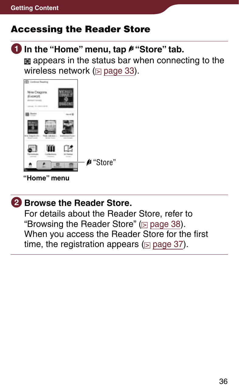 36Getting ContentAccessing the Reader Store In the “Home” menu, tap   “Store” tab. appears in the status bar when connecting to the wireless network (  page 33).“Home” menu “Store” Browse the Reader Store.For details about the Reader Store, refer to “Browsing the Reader Store” (  page 38).When you access the Reader Store for the first time, the registration appears (  page 37).