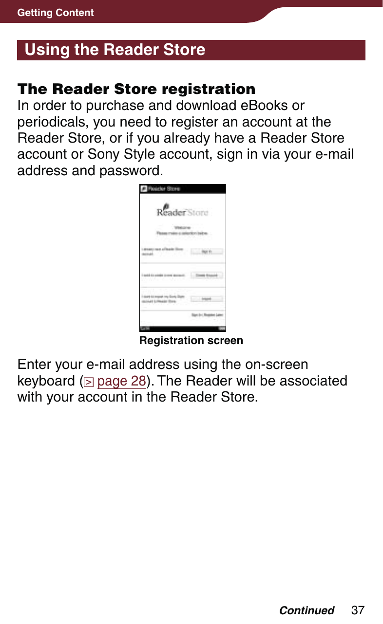 37Getting ContentUsing the Reader StoreThe Reader Store registrationIn order to purchase and download eBooks or periodicals, you need to register an account at the Reader Store, or if you already have a Reader Store account or Sony Style account, sign in via your e-mail address and password.Registration screenEnter your e-mail address using the on-screen keyboard (  page 28). The Reader will be associated with your account in the Reader Store.Continued