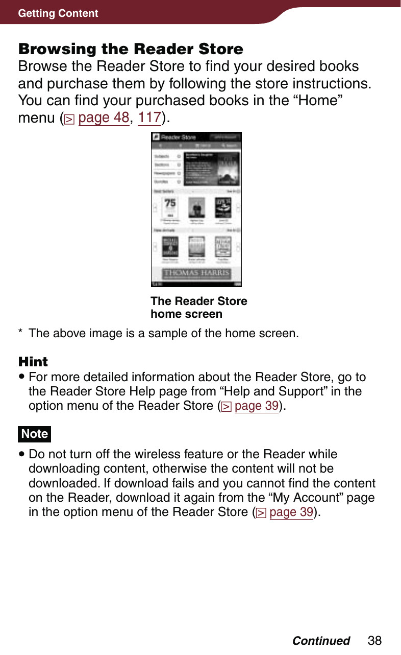 38Getting ContentBrowsing the Reader StoreBrowse the Reader Store to find your desired books and purchase them by following the store instructions. You can find your purchased books in the “Home” menu (  page 48, 117).The Reader Store home screen*  The above image is a sample of the home screen.Hint For more detailed information about the Reader Store, go to the Reader Store Help page from “Help and Support” in the option menu of the Reader Store (  page 39).Note Do not turn off the wireless feature or the Reader while downloading content, otherwise the content will not be downloaded. If download fails and you cannot find the content on the Reader, download it again from the “My Account” page in the option menu of the Reader Store (  page 39).Continued