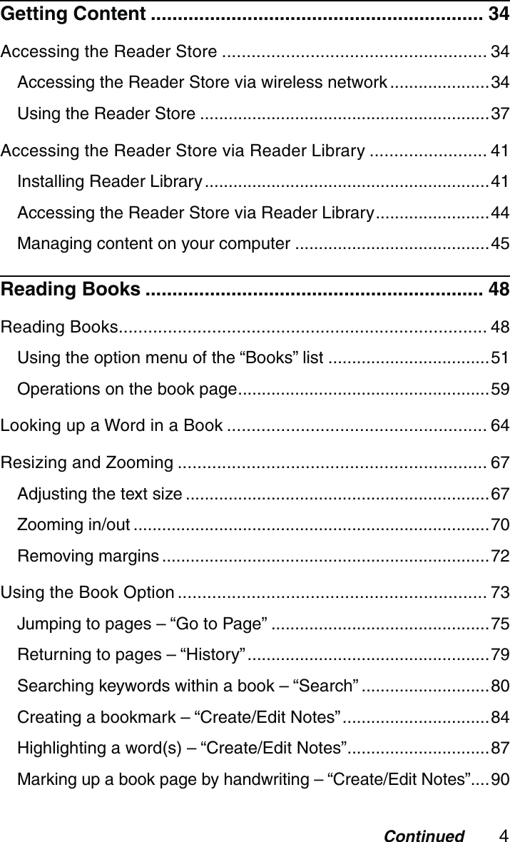 4ContinuedGetting Content .............................................................. 34Accessing the Reader Store ...................................................... 34Accessing the Reader Store via wireless network .....................34Using the Reader Store .............................................................37Accessing the Reader Store via Reader Library ........................ 41Installing Reader Library ............................................................41Accessing the Reader Store via Reader Library ........................44Managing content on your computer .........................................45Reading Books ............................................................... 48Reading Books ........................................................................... 48Using the option menu of the “Books” list ..................................51Operations on the book page .....................................................59Looking up a Word in a Book ..................................................... 64Resizing and Zooming ............................................................... 67Adjusting the text size ................................................................67Zooming in/out ...........................................................................70Removing margins .....................................................................72Using the Book Option ............................................................... 73Jumping to pages – “Go to Page” ..............................................75Returning to pages – “History” ...................................................79Searching keywords within a book – “Search” ...........................80Creating a bookmark – “Create/Edit Notes” ...............................84Highlighting a word(s) – “Create/Edit Notes” ..............................87Marking up a book page by handwriting – “Create/Edit Notes”....90