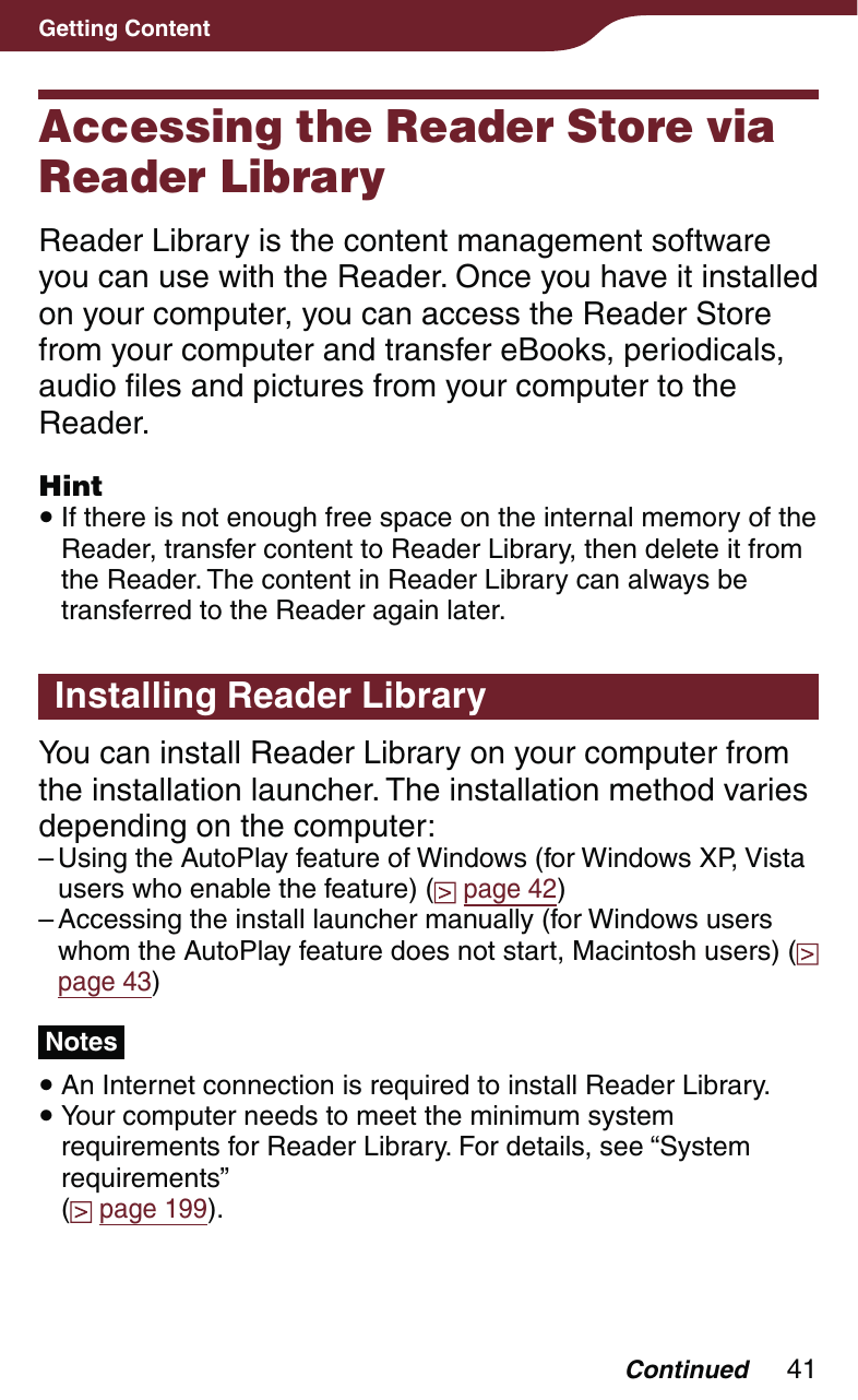41Getting ContentAccessing the Reader Store via Reader LibraryReader Library is the content management software you can use with the Reader. Once you have it installed on your computer, you can access the Reader Store from your computer and transfer eBooks, periodicals, audio files and pictures from your computer to the Reader.Hint If there is not enough free space on the internal memory of the Reader, transfer content to Reader Library, then delete it from the Reader. The content in Reader Library can always be transferred to the Reader again later.Installing Reader LibraryYou can install Reader Library on your computer from the installation launcher. The installation method varies depending on the computer:Using the AutoPlay feature of Windows (for Windows XP, Vista users who enable the feature) (  page 42)Accessing the install launcher manually (for Windows users whom the AutoPlay feature does not start, Macintosh users) (  page 43)Notes An Internet connection is required to install Reader Library. Your computer needs to meet the minimum system requirements for Reader Library. For details, see “System requirements”  ( page 199).––Continued