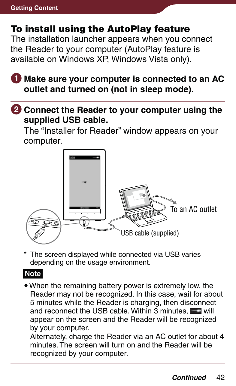 42Getting ContentContinuedTo install using the AutoPlay featureThe installation launcher appears when you connect the Reader to your computer (AutoPlay feature is available on Windows XP, Windows Vista only). Make sure your computer is connected to an AC outlet and turned on (not in sleep mode). Connect the Reader to your computer using the supplied USB cable.The “Installer for Reader” window appears on your computer.USB cable (supplied)To an AC outlet*  The screen displayed while connected via USB varies depending on the usage environment.Note When the remaining battery power is extremely low, the Reader may not be recognized. In this case, wait for about 5 minutes while the Reader is charging, then disconnect and reconnect the USB cable. Within 3 minutes,   will appear on the screen and the Reader will be recognized by your computer.  Alternately, charge the Reader via an AC outlet for about 4 minutes. The screen will turn on and the Reader will be recognized by your computer.