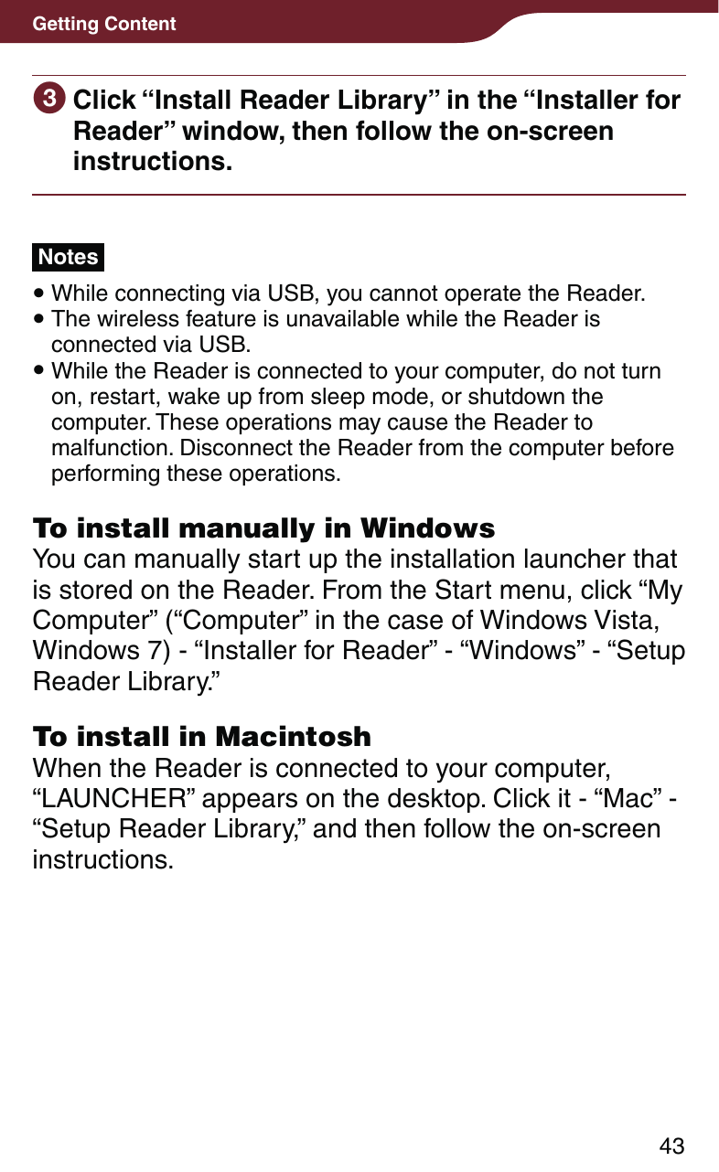 43Getting Content Click “Install Reader Library” in the “Installer for Reader” window, then follow the on-screen instructions.Notes While connecting via USB, you cannot operate the Reader. The wireless feature is unavailable while the Reader is connected via USB. While the Reader is connected to your computer, do not turn on, restart, wake up from sleep mode, or shutdown the computer. These operations may cause the Reader to malfunction. Disconnect the Reader from the computer before performing these operations. To install manually in WindowsYou can manually start up the installation launcher that is stored on the Reader. From the Start menu, click “My Computer” (“Computer” in the case of Windows Vista, Windows 7) - “Installer for Reader” - “Windows” - “Setup Reader Library.”To install in MacintoshWhen the Reader is connected to your computer, “LAUNCHER” appears on the desktop. Click it - “Mac” - “Setup Reader Library,” and then follow the on-screen instructions.