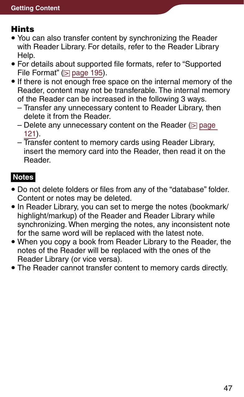 47Getting ContentHints You can also transfer content by synchronizing the Reader with Reader Library. For details, refer to the Reader Library Help. For details about supported file formats, refer to “Supported File Format” (  page 195). If there is not enough free space on the internal memory of the Reader, content may not be transferable. The internal memory of the Reader can be increased in the following 3 ways.– Transfer any unnecessary content to Reader Library, then delete it from the Reader.– Delete any unnecessary content on the Reader (  page 121).– Transfer content to memory cards using Reader Library, insert the memory card into the Reader, then read it on the Reader.Notes Do not delete folders or files from any of the “database” folder. Content or notes may be deleted. In Reader Library, you can set to merge the notes (bookmark/highlight/markup) of the Reader and Reader Library while synchronizing. When merging the notes, any inconsistent note for the same word will be replaced with the latest note. When you copy a book from Reader Library to the Reader, the notes of the Reader will be replaced with the ones of the Reader Library (or vice versa). The Reader cannot transfer content to memory cards directly.