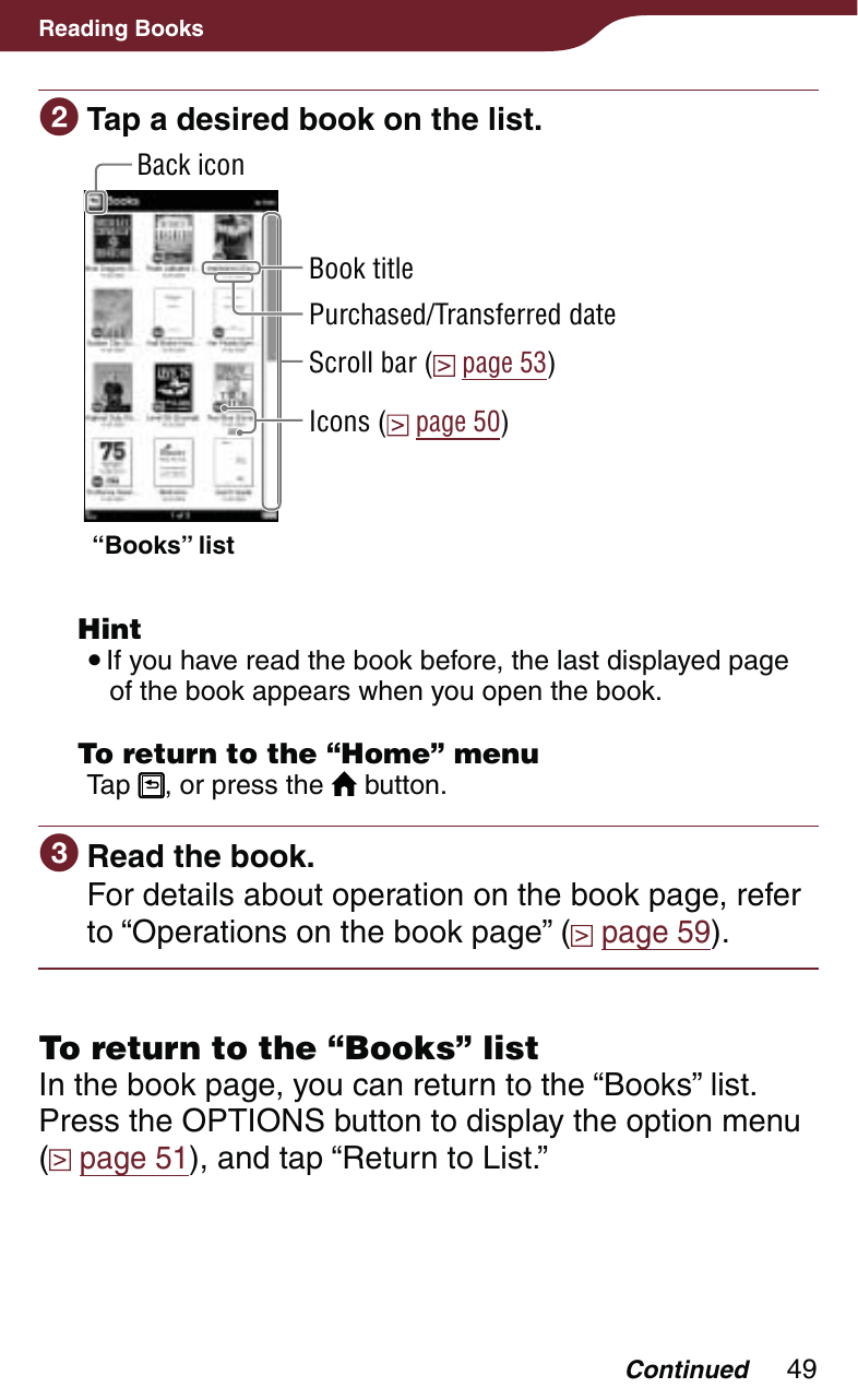 49Reading Books Tap a desired book on the list.Back icon“Books” listBook titleScroll bar (  page 53)Purchased/Transferred dateIcons (  page 50) Hint If you have read the book before, the last displayed page of the book appears when you open the book.  To return to the “Home” menuTap  , or press the   button. Read the book.For details about operation on the book page, refer to “Operations on the book page” (  page 59).To return to the “Books” listIn the book page, you can return to the “Books” list.Press the OPTIONS button to display the option menu  ( page 51), and tap “Return to List.”Continued