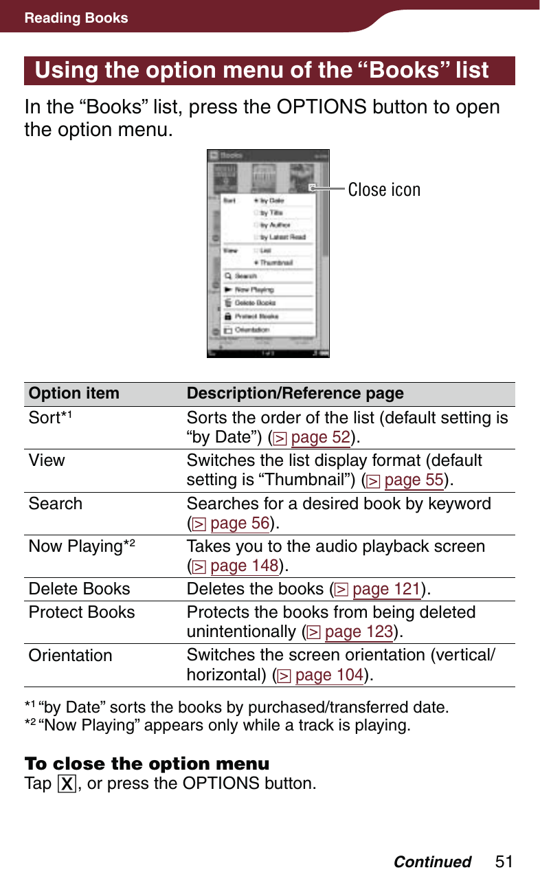 51Reading BooksUsing the option menu of the “Books” listIn the “Books” list, press the OPTIONS button to open the option menu.Close iconOption item Description/Reference pageSort*1Sorts the order of the list (default setting is “by Date”) (  page 52).View Switches the list display format (default setting is “Thumbnail”) (  page 55).Search Searches for a desired book by keyword  (  page 56).Now Playing*2Takes you to the audio playback screen  (  page 148).Delete Books Deletes the books (  page 121).Protect Books Protects the books from being deleted unintentionally (  page 123).Orientation Switches the screen orientation (vertical/horizontal) (  page 104).*1 “by Date” sorts the books by purchased/transferred date.*2 “Now Playing” appears only while a track is playing.To close the option menuTap , or press the OPTIONS button.Continued