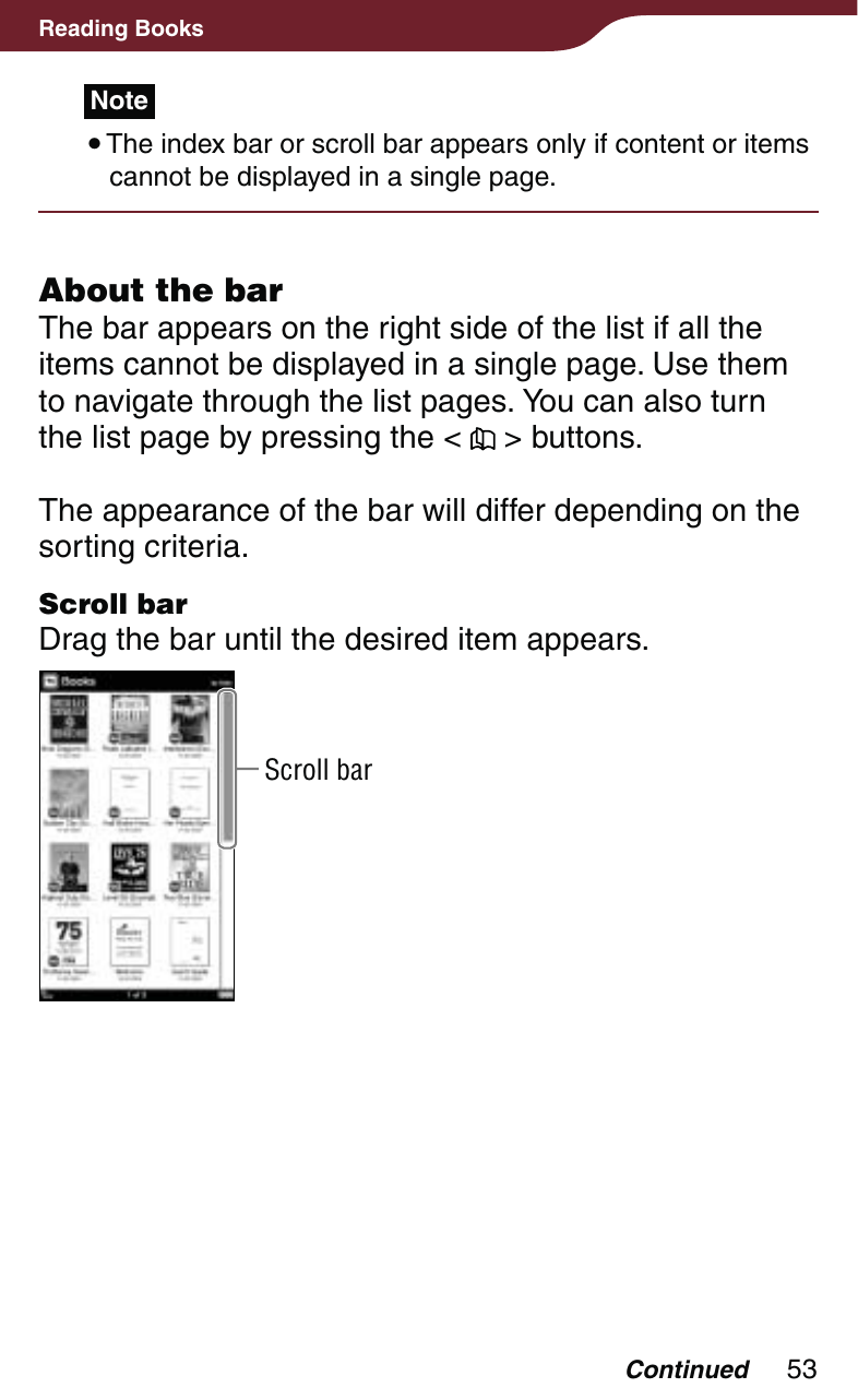 53Reading BooksNote The index bar or scroll bar appears only if content or items cannot be displayed in a single page.About the barThe bar appears on the right side of the list if all the items cannot be displayed in a single page. Use them to navigate through the list pages. You can also turn the list page by pressing the &lt;   &gt; buttons.The appearance of the bar will differ depending on the sorting criteria.Scroll barDrag the bar until the desired item appears.Scroll barContinued