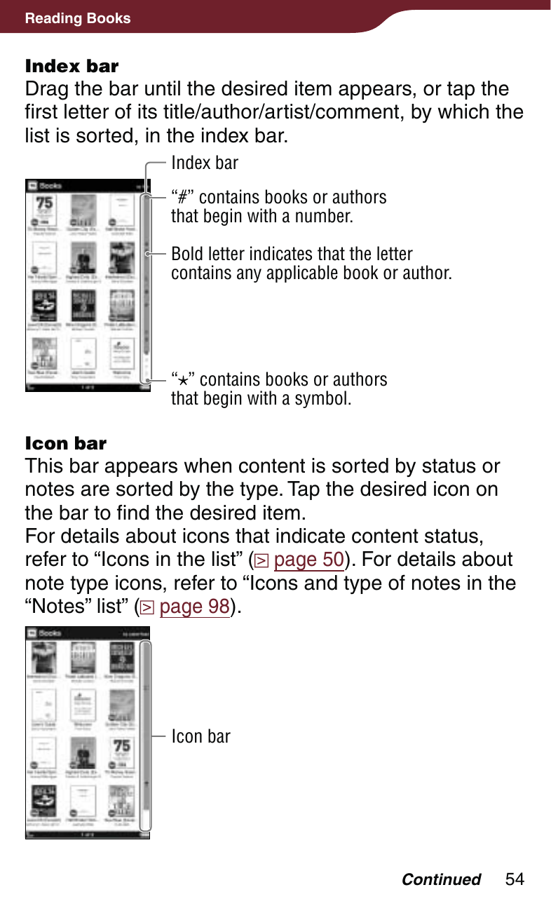 54Reading BooksIndex barDrag the bar until the desired item appears, or tap the first letter of its title/author/artist/comment, by which the list is sorted, in the index bar.Index bar“#” contains books or authors that begin with a number.Bold letter indicates that the letter contains any applicable book or author.“” contains books or authors that begin with a symbol.Icon barThis bar appears when content is sorted by status or notes are sorted by the type. Tap the desired icon on the bar to find the desired item.For details about icons that indicate content status, refer to “Icons in the list” (  page 50). For details about note type icons, refer to “Icons and type of notes in the “Notes” list” (  page 98).Icon barContinued