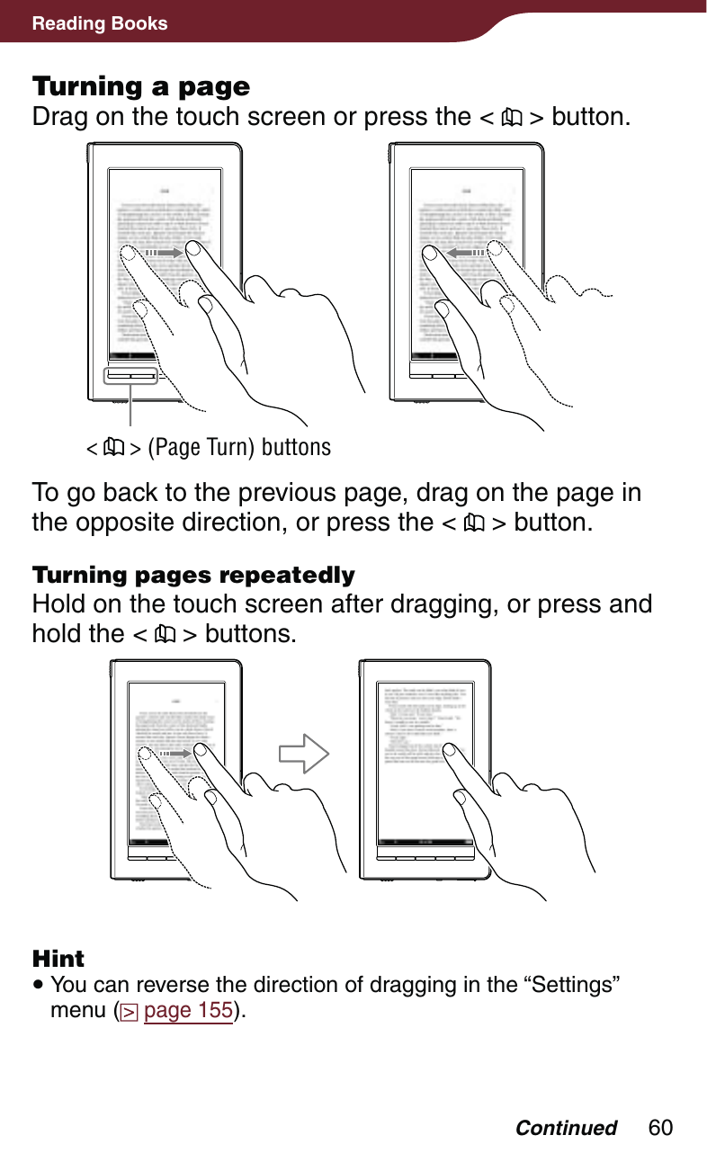 60Reading BooksTurning a pageDrag on the touch screen or press the &lt;   &gt; button.&lt;   &gt; (Page Turn) buttonsTo go back to the previous page, drag on the page in the opposite direction, or press the &lt;   &gt; button.Turning pages repeatedlyHold on the touch screen after dragging, or press and hold the &lt;   &gt; buttons.Hint You can reverse the direction of dragging in the “Settings” menu (  page 155).Continued