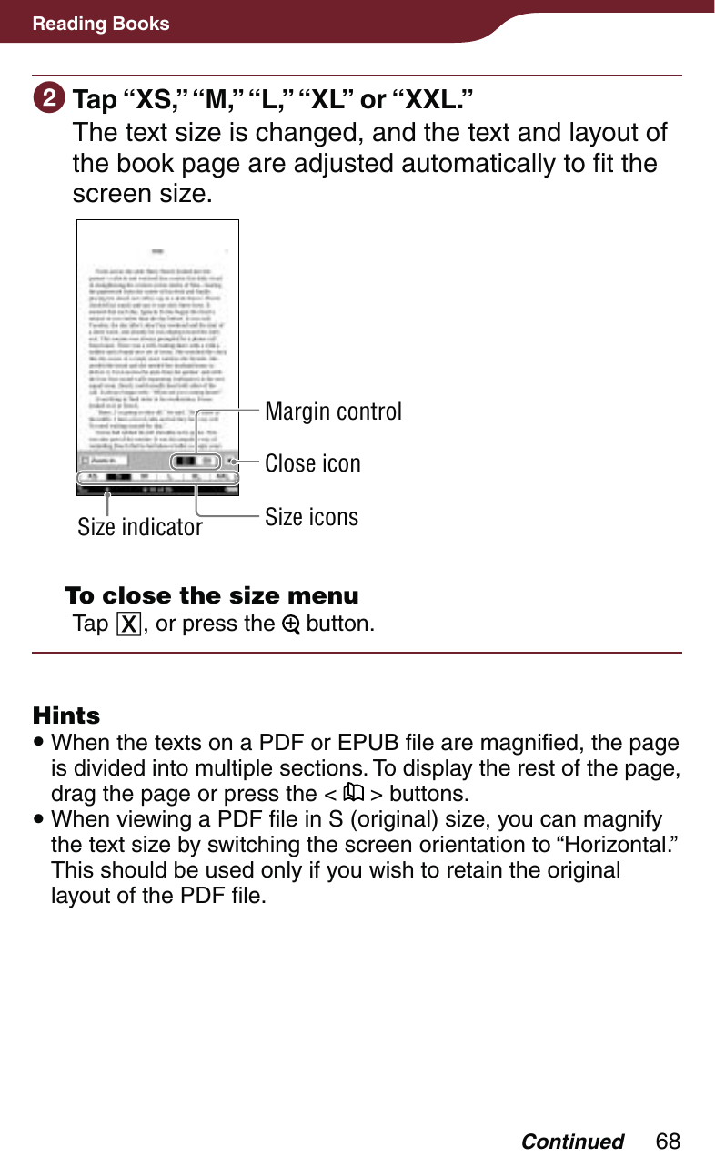 68Reading Books Tap “XS,” “M,” “L,” “XL” or “XXL.”The text size is changed, and the text and layout of the book page are adjusted automatically to fit the screen size.Size indicatorClose iconMargin controlSize icons  To close the size menuTap , or press the   button.Hints When the texts on a PDF or EPUB file are magnified, the page is divided into multiple sections. To display the rest of the page, drag the page or press the &lt;   &gt; buttons. When viewing a PDF file in S (original) size, you can magnify the text size by switching the screen orientation to “Horizontal.” This should be used only if you wish to retain the original layout of the PDF file.Continued