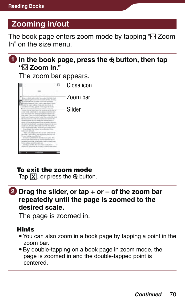 70Reading BooksZooming in/outThe book page enters zoom mode by tapping “  Zoom In” on the size menu. In the book page, press the   button, then tap  “ Zoom In.”The zoom bar appears.SliderZoom barClose icon  To exit the zoom modeTap , or press the   button. Drag the slider, or tap + or – of the zoom bar repeatedly until the page is zoomed to the desired scale.The page is zoomed in. Hints You can also zoom in a book page by tapping a point in the zoom bar. By double-tapping on a book page in zoom mode, the page is zoomed in and the double-tapped point is centered.Continued