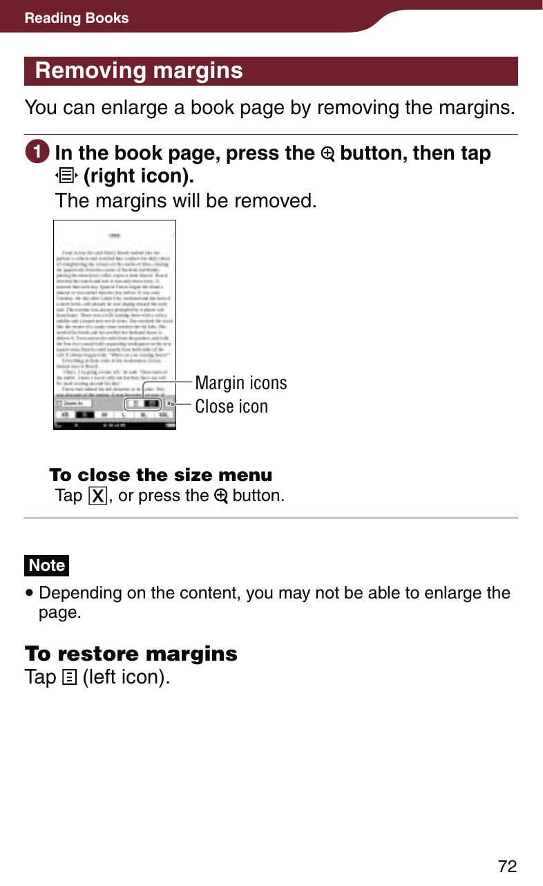 72Reading BooksRemoving marginsYou can enlarge a book page by removing the margins.  In the book page, press the   button, then tap  (right icon).The margins will be removed.Margin iconsClose icon  To close the size menuTap , or press the   button.Note Depending on the content, you may not be able to enlarge the page.To restore marginsTap   (left icon).