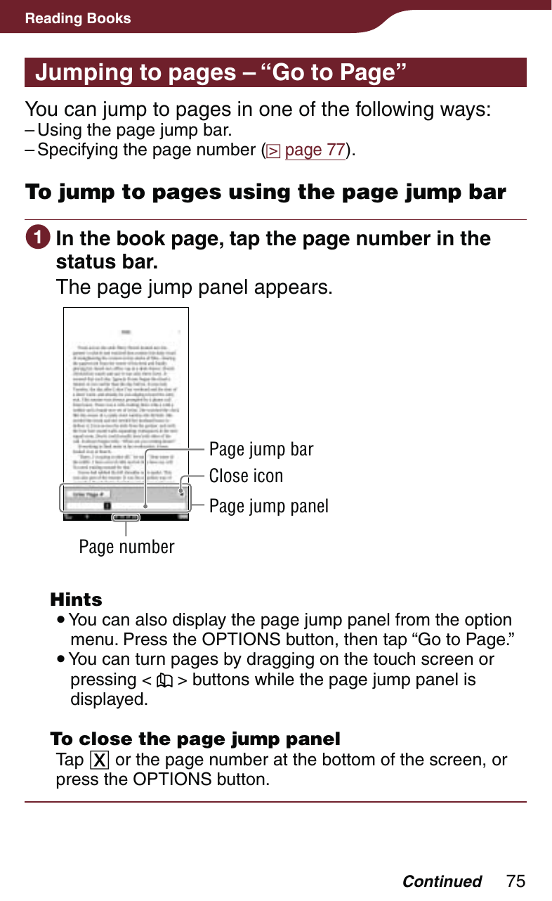 75Reading BooksJumping to pages – “Go to Page”You can jump to pages in one of the following ways:Using the page jump bar.Specifying the page number (  page 77).To jump to pages using the page jump bar In the book page, tap the page number in the status bar.The page jump panel appears.Page numberClose iconPage jump panelPage jump bar Hints You can also display the page jump panel from the option menu. Press the OPTIONS button, then tap “Go to Page.” You can turn pages by dragging on the touch screen or pressing &lt;   &gt; buttons while the page jump panel is displayed.  To close the page jump panelTap  or the page number at the bottom of the screen, or press the OPTIONS button.––Continued