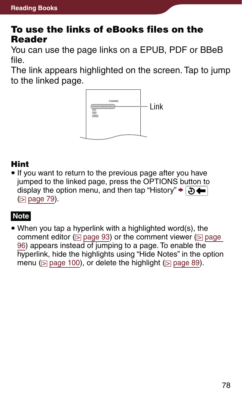 78Reading BooksTo use the links of eBooks files on the ReaderYou can use the page links on a EPUB, PDF or BBeB file.The link appears highlighted on the screen. Tap to jump to the linked page.LinkHint If you want to return to the previous page after you have jumped to the linked page, press the OPTIONS button to display the option menu, and then tap “History”    (  page 79).Note When you tap a hyperlink with a highlighted word(s), the comment editor (  page 93) or the comment viewer (  page 96) appears instead of jumping to a page. To enable the hyperlink, hide the highlights using “Hide Notes” in the option menu (  page 100), or delete the highlight (  page 89).