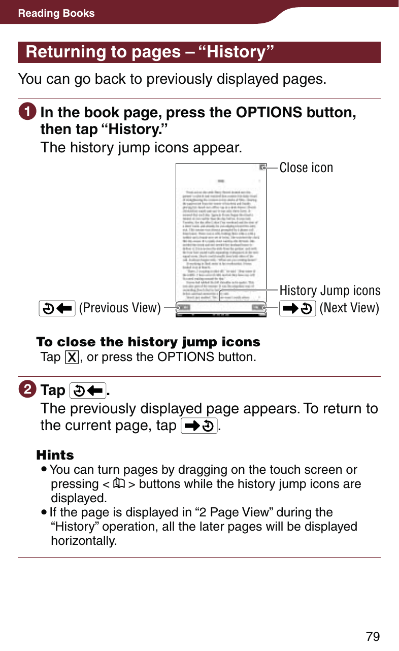 79Reading BooksReturning to pages – “History”You can go back to previously displayed pages. In the book page, press the OPTIONS button, then tap “History.”The history jump icons appear. (Next View) (Previous View)History Jump iconsClose icon  To close the history jump iconsTap , or press the OPTIONS button. Tap  .The previously displayed page appears. To return to the current page, tap  . Hints You can turn pages by dragging on the touch screen or pressing &lt;   &gt; buttons while the history jump icons are displayed. If the page is displayed in “2 Page View” during the “History” operation, all the later pages will be displayed horizontally.