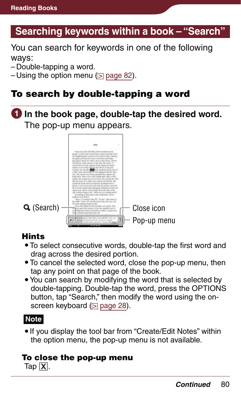 80Reading BooksContinuedSearching keywords within a book – “Search”You can search for keywords in one of the following ways:Double-tapping a word.Using the option menu (  page 82).To search by double-tapping a word In the book page, double-tap the desired word.The pop-up menu appears. (Search) Close iconPop-up menu Hints To select consecutive words, double-tap the first word and drag across the desired portion. To cancel the selected word, close the pop-up menu, then tap any point on that page of the book. You can search by modifying the word that is selected by double-tapping. Double-tap the word, press the OPTIONS button, tap “Search,” then modify the word using the on-screen keyboard (  page 28).Note If you display the tool bar from “Create/Edit Notes” within the option menu, the pop-up menu is not available.  To close the pop-up menuTap .––