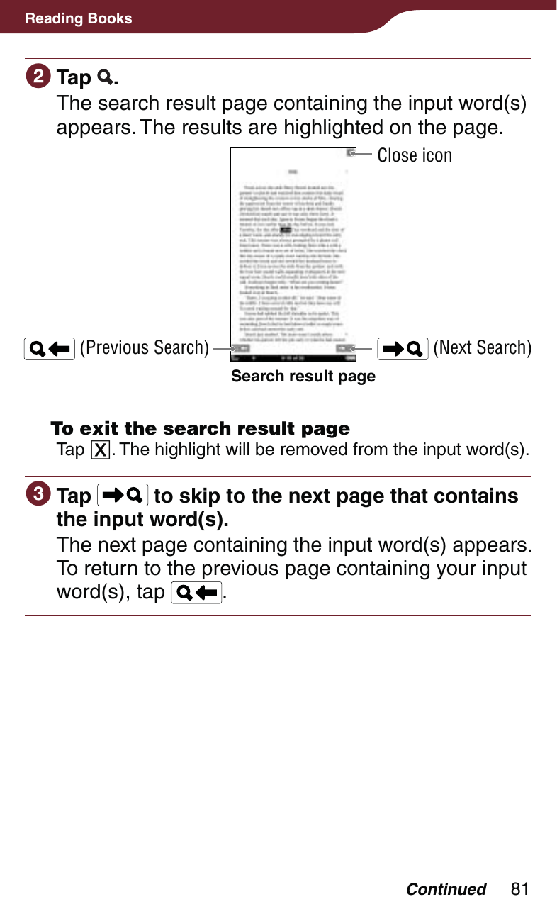 81Reading Books Tap  .The search result page containing the input word(s) appears. The results are highlighted on the page.Search result page (Previous Search)Close icon (Next Search)  To exit the search result pageTap . The highlight will be removed from the input word(s). Tap   to skip to the next page that contains the input word(s).The next page containing the input word(s) appears. To return to the previous page containing your input word(s), tap  .Continued