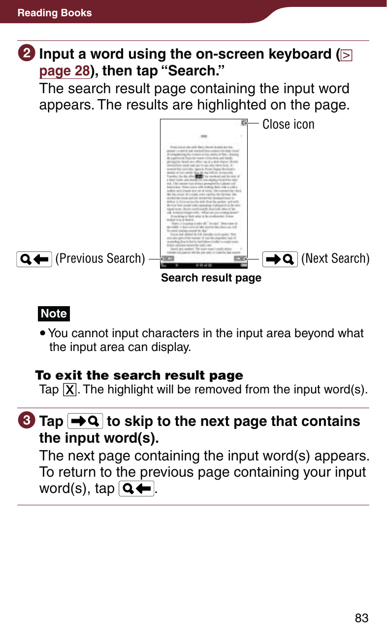 83Reading Books Input a word using the on-screen keyboard (  page 28), then tap “Search.”The search result page containing the input word appears. The results are highlighted on the page.Search result page (Previous Search)Close icon (Next Search)Note You cannot input characters in the input area beyond what the input area can display.  To exit the search result pageTap . The highlight will be removed from the input word(s). Tap   to skip to the next page that contains the input word(s).The next page containing the input word(s) appears. To return to the previous page containing your input word(s), tap  .
