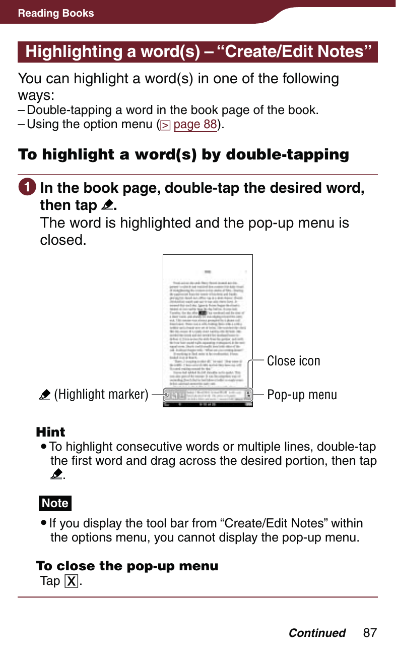 87Reading BooksHighlighting a word(s) – “Create/Edit Notes”You can highlight a word(s) in one of the following ways:Double-tapping a word in the book page of the book.Using the option menu (  page 88).To highlight a word(s) by double-tapping In the book page, double-tap the desired word, then tap  .The word is highlighted and the pop-up menu is closed. (Highlight marker)Close iconPop-up menu Hint To highlight consecutive words or multiple lines, double-tap the first word and drag across the desired portion, then tap  .Note If you display the tool bar from “Create/Edit Notes” within the options menu, you cannot display the pop-up menu.  To close the pop-up menuTap .––Continued