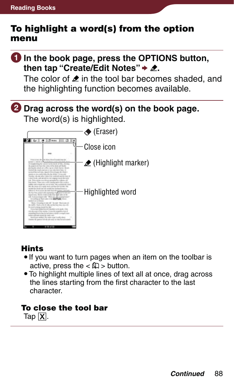 88Reading BooksTo highlight a word(s) from the option menu In the book page, press the OPTIONS button, then tap “Create/Edit Notes”  .The color of   in the tool bar becomes shaded, and the highlighting function becomes available. Drag across the word(s) on the book page.The word(s) is highlighted. (Highlight marker)Highlighted word (Eraser)Close icon Hints If you want to turn pages when an item on the toolbar is active, press the &lt;   &gt; button. To highlight multiple lines of text all at once, drag across the lines starting from the first character to the last character.  To close the tool barTap . Continued
