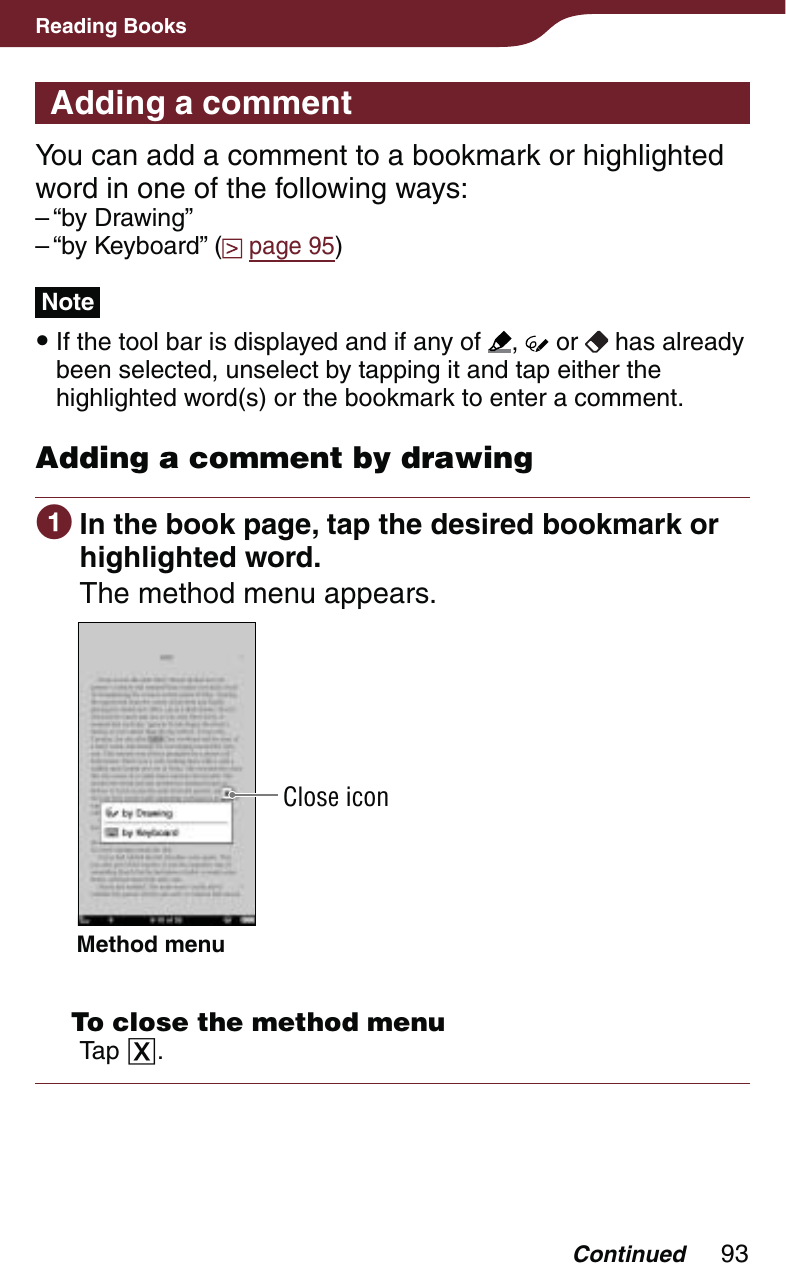 93Reading BooksAdding a commentYou can add a comment to a bookmark or highlighted word in one of the following ways:“by Drawing”“by Keyboard” (  page 95)Note If the tool bar is displayed and if any of  ,   or   has already been selected, unselect by tapping it and tap either the highlighted word(s) or the bookmark to enter a comment.Adding a comment by drawing In the book page, tap the desired bookmark or highlighted word.The method menu appears.Close iconMethod menu   To close the method menuTap .––Continued