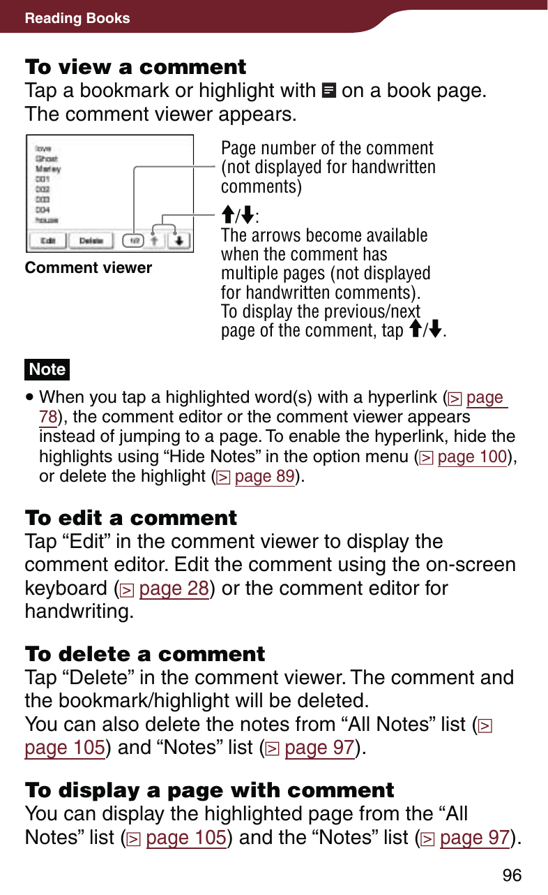 96Reading BooksTo view a commentTap a bookmark or highlight with   on a book page.The comment viewer appears.Page number of the comment(not displayed for handwritten comments)Comment viewer/: The arrows become available when the comment has multiple pages (not displayed for handwritten comments).To display the previous/next page of the comment, tap /.Note When you tap a highlighted word(s) with a hyperlink (  page 78), the comment editor or the comment viewer appears instead of jumping to a page. To enable the hyperlink, hide the highlights using “Hide Notes” in the option menu (  page 100), or delete the highlight (  page 89).To edit a commentTap “Edit” in the comment viewer to display the comment editor. Edit the comment using the on-screen keyboard (  page 28) or the comment editor for handwriting.To delete a commentTap “Delete” in the comment viewer. The comment and the bookmark/highlight will be deleted.You can also delete the notes from “All Notes” list (  page 105) and “Notes” list (  page 97).To display a page with commentYou can display the highlighted page from the “All Notes” list (  page 105) and the “Notes” list (  page 97).