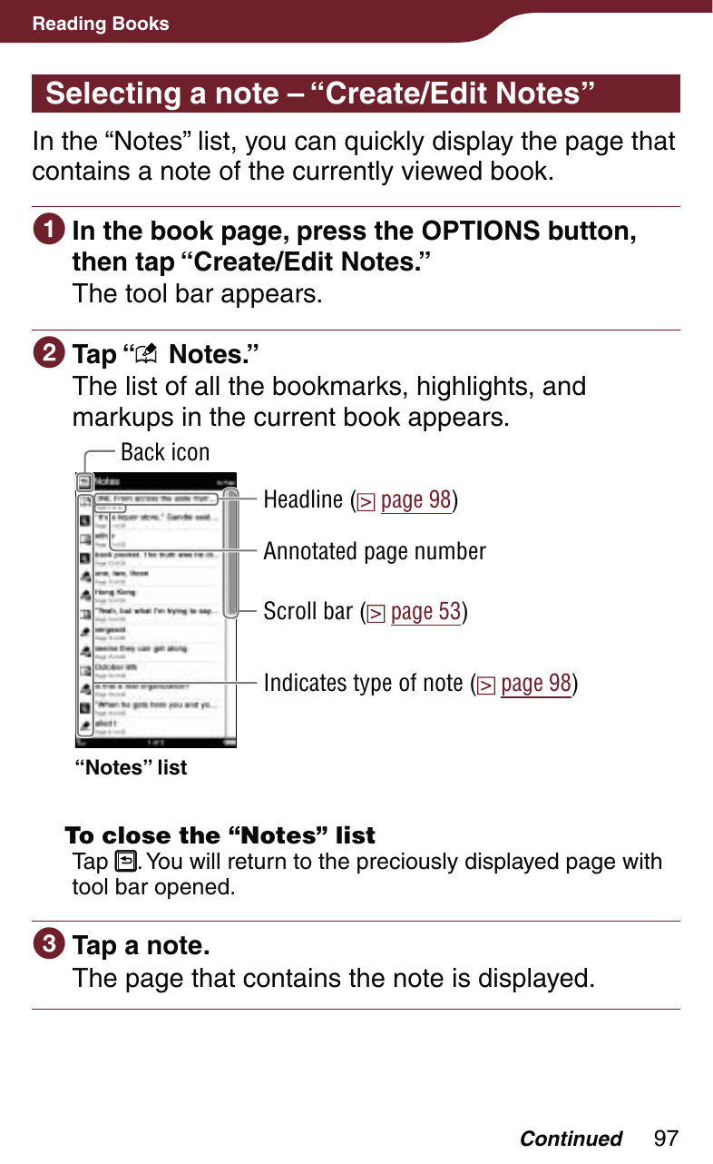 97Reading BooksSelecting a note – “Create/Edit Notes”In the “Notes” list, you can quickly display the page that contains a note of the currently viewed book. In the book page, press the OPTIONS button, then tap “Create/Edit Notes.”The tool bar appears. Tap “  Notes.”The list of all the bookmarks, highlights, and markups in the current book appears. Indicates type of note (  page 98)Scroll bar (  page 53)Back icon“Notes” listHeadline (  page 98)Annotated page number  To close the “Notes” listTap  . You will return to the preciously displayed page with tool bar opened. Tap a note.The page that contains the note is displayed.Continued