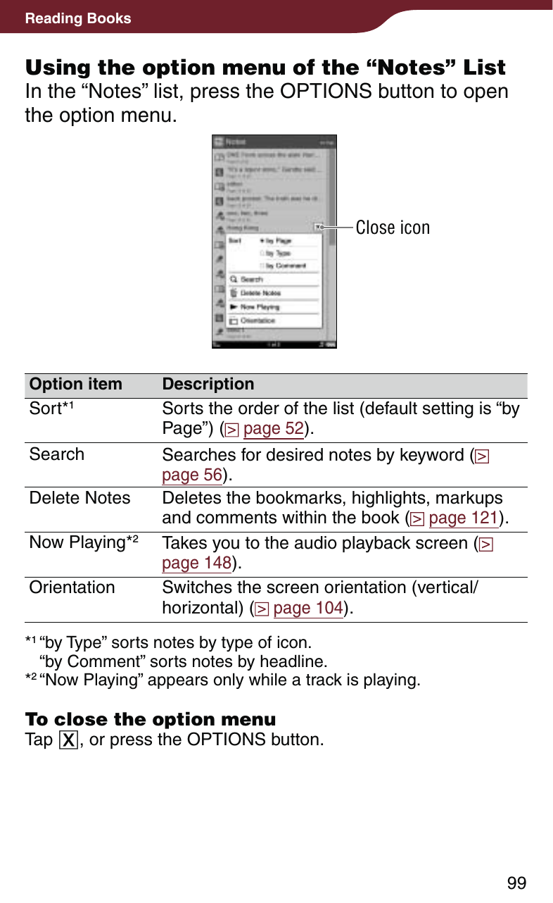 99Reading BooksUsing the option menu of the “Notes” ListIn the “Notes” list, press the OPTIONS button to open the option menu.Close iconOption item DescriptionSort*1Sorts the order of the list (default setting is “by Page”) (  page 52).Search Searches for desired notes by keyword (  page 56).Delete Notes Deletes the bookmarks, highlights, markups and comments within the book (  page 121).Now Playing*2Takes you to the audio playback screen (  page 148).Orientation Switches the screen orientation (vertical/horizontal) (  page 104).*1 “by Type” sorts notes by type of icon. “by Comment” sorts notes by headline.*2 “Now Playing” appears only while a track is playing.To close the option menuTap , or press the OPTIONS button.