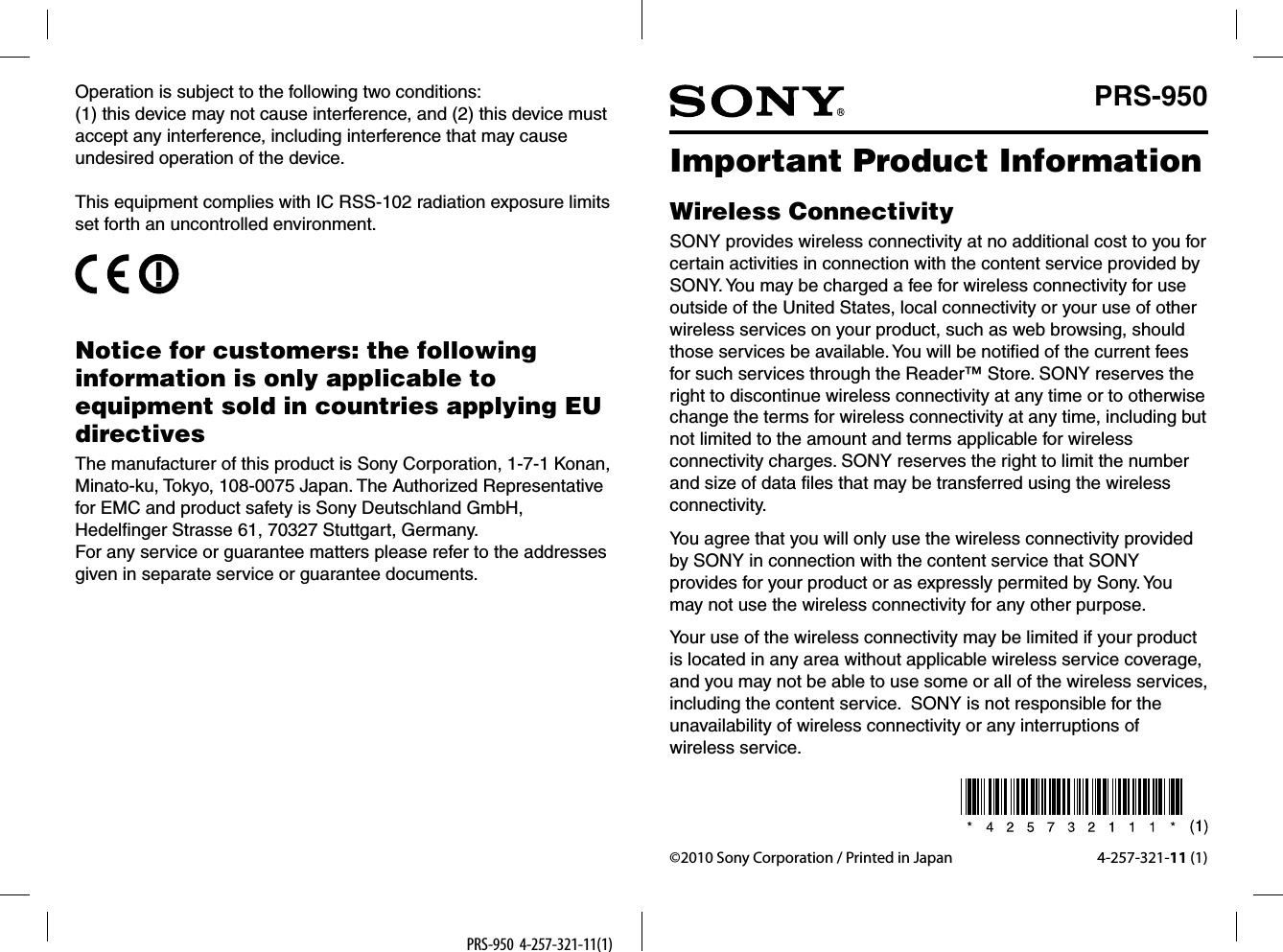 PRS-950  4-257-321-11(1) ©2010 Sony Corporation / Printed in Japan 4-257-321-11 (1)Important Product InformationWireless ConnectivitySONY provides wireless connectivity at no additional cost to you for certain activities in connection with the content service provided by SONY. You may be charged a fee for wireless connectivity for use outside of the United States, local connectivity or your use of other wireless services on your product, such as web browsing, should those services be available. You will be notified of the current fees for such services through the Reader™ Store. SONY reserves the right to discontinue wireless connectivity at any time or to otherwise change the terms for wireless connectivity at any time, including but not limited to the amount and terms applicable for wireless connectivity charges. SONY reserves the right to limit the number and size of data files that may be transferred using the wireless connectivity.You agree that you will only use the wireless connectivity provided by SONY in connection with the content service that SONY provides for your product or as expressly permited by Sony. You may not use the wireless connectivity for any other purpose.Your use of the wireless connectivity may be limited if your product is located in any area without applicable wireless service coverage, and you may not be able to use some or all of the wireless services, including the content service.  SONY is not responsible for the unavailability of wireless connectivity or any interruptions of wireless service.PRS-950Operation is subject to the following two conditions:(1) this device may not cause interference, and (2) this device must accept any interference, including interference that may cause undesired operation of the device.This equipment complies with IC RSS-102 radiation exposure limits set forth an uncontrolled environment.Notice for customers: the following information is only applicable to equipment sold in countries applying EU directivesThe manufacturer of this product is Sony Corporation, 1-7-1 Konan, Minato-ku, Tokyo, 108-0075 Japan. The Authorized Representative for EMC and product safety is Sony Deutschland GmbH, Hedelfinger Strasse 61, 70327 Stuttgart, Germany.For any service or guarantee matters please refer to the addresses given in separate service or guarantee documents.