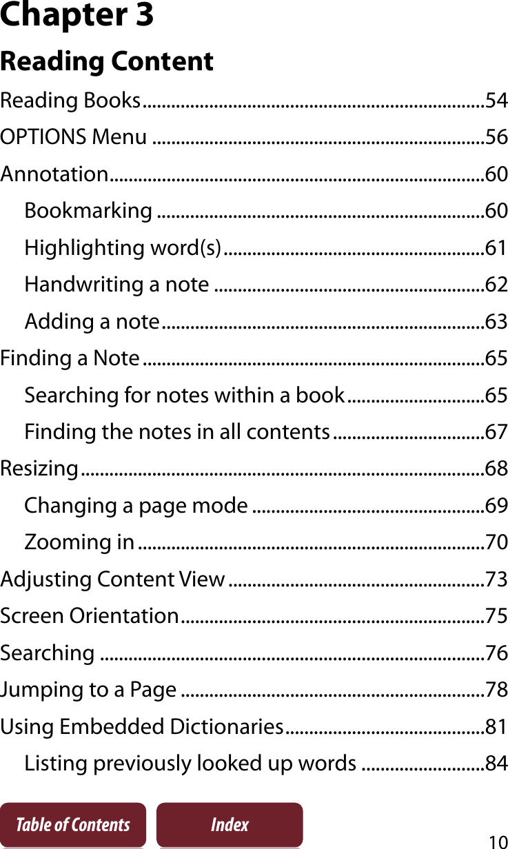 10Table of Contents IndexChapter 3Reading ContentReading Books........................................................................54OPTIONS Menu ......................................................................56Annotation...............................................................................60Bookmarking .....................................................................60Highlighting word(s).......................................................61Handwriting a note .........................................................62Adding a note....................................................................63Finding a Note........................................................................65Searching for notes within a book.............................65Finding the notes in all contents................................67Resizing.....................................................................................68Changing a page mode .................................................69Zooming in.........................................................................70Adjusting Content View ......................................................73Screen Orientation................................................................75Searching .................................................................................76Jumping to a Page ................................................................78Using Embedded Dictionaries..........................................81Listing previously looked up words ..........................84