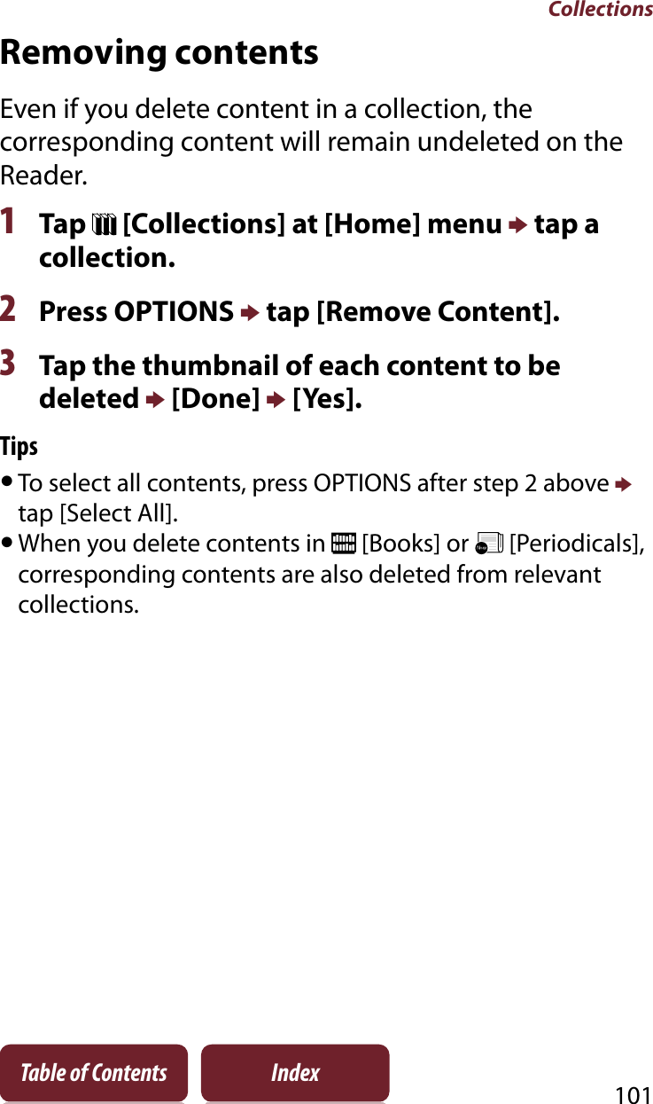 Collections101Table of Contents IndexRemoving contentsEven if you delete content in a collection, the corresponding content will remain undeleted on the Reader.1Tap   [Collections] at [Home] menu p tap a collection.2Press OPTIONS p tap [Remove Content].3Tap the thumbnail of each content to be deleted p [Done] p [Yes]. TipsˎTo select all contents, press OPTIONS after step 2 above ptap [Select All].ˎWhen you delete contents in   [Books] or   [Periodicals], corresponding contents are also deleted from relevant collections.