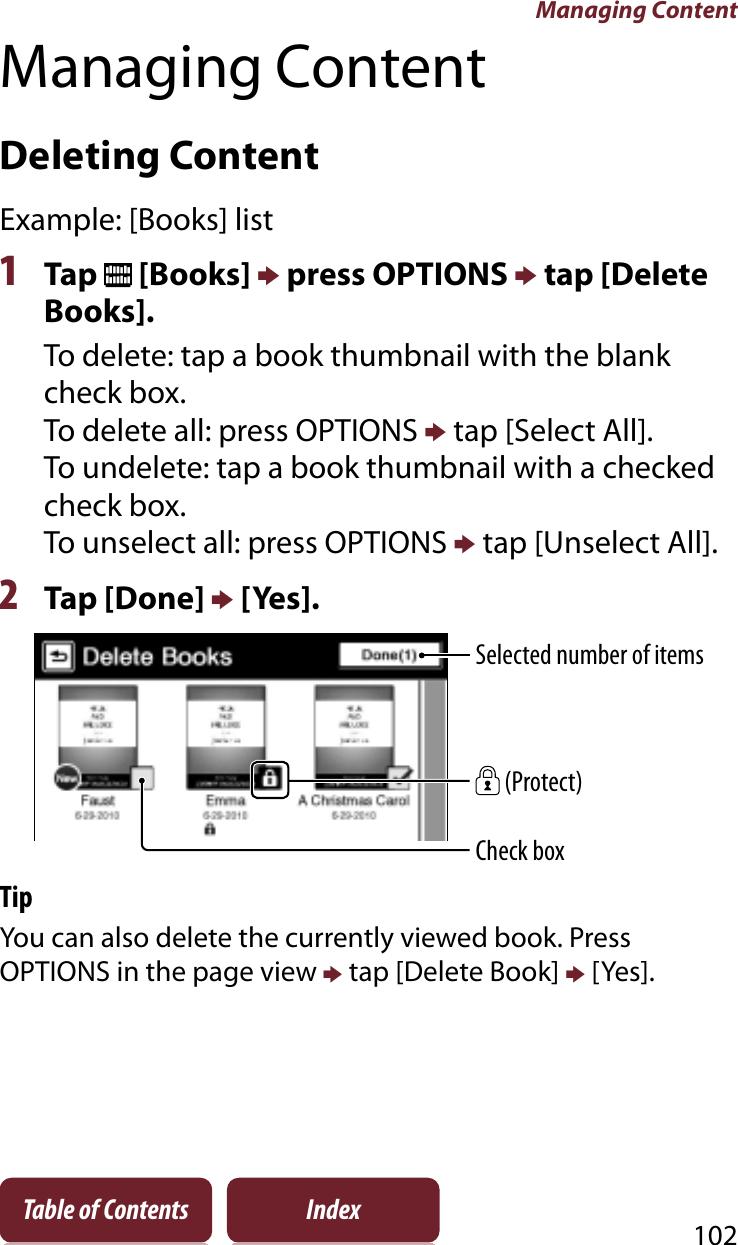 Managing Content102Table of Contents IndexManaging ContentDeleting ContentExample: [Books] list1Tap   [Books] p press OPTIONS p tap [Delete Books].To delete: tap a book thumbnail with the blank check box.To delete all: press OPTIONS p tap [Select All].To undelete: tap a book thumbnail with a checked check box.To unselect all: press OPTIONS p tap [Unselect All].2Tap [Done] p [Yes].Selected number of items (Protect)Check boxTipYou can also delete the currently viewed book. Press OPTIONS in the page view p tap [Delete Book] p [Yes].