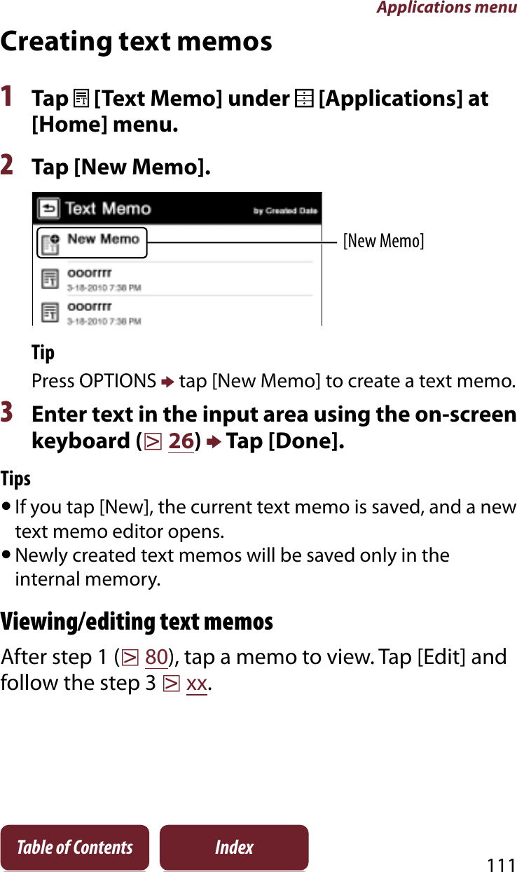 Applications menu111Table of Contents IndexCreating text memos1Tap   [Text Memo] under   [Applications] at [Home] menu.2Tap [New Memo].[New Memo]TipPress OPTIONS p tap [New Memo] to create a text memo.3Enter text in the input area using the on-screen keyboard (r26)p Tap [Done].TipsˎIf you tap [New], the current text memo is saved, and a new text memo editor opens.ˎNewly created text memos will be saved only in the internal memory.Viewing/editing text memosAfter step 1 (r80), tap a memo to view. Tap [Edit] and follow the step 3 rxx.