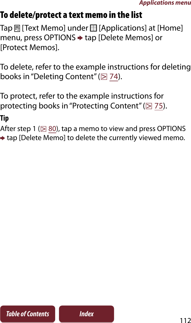 Applications menu112Table of Contents IndexTo delete/protect a text memo in the listTap   [Text Memo] under   [Applications] at [Home] menu, press OPTIONS p tap [Delete Memos] or [Protect Memos].To delete, refer to the example instructions for deleting books in “Deleting Content” (r74).To protect, refer to the example instructions for protecting books in “Protecting Content” (r75).TipAfter step 1 (r80), tap a memo to view and press OPTIONS p tap [Delete Memo] to delete the currently viewed memo.