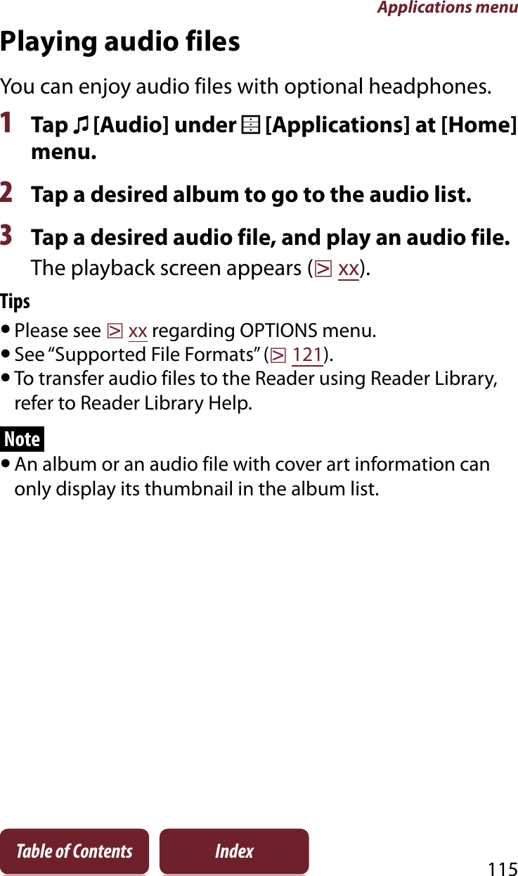 Applications menu115Table of Contents IndexPlaying audio filesYou can enjoy audio files with optional headphones.1Tap   [Audio] under   [Applications] at [Home] menu.2Tap a desired album to go to the audio list.3Tap a desired audio file, and play an audio file.The playback screen appears (rxx).TipsˎPlease see rxx regarding OPTIONS menu.ˎSee “Supported File Formats” (r121).ˎTo transfer audio files to the Reader using Reader Library, refer to Reader Library Help.NoteˎAn album or an audio file with cover art information can only display its thumbnail in the album list.