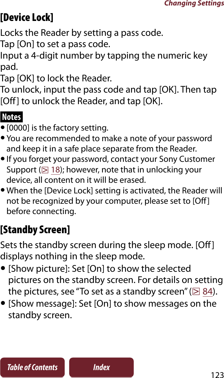 Changing Settings123Table of Contents Index[Device Lock]Locks the Reader by setting a pass code.Tap [On] to set a pass code.Input a 4-digit number by tapping the numeric key pad.Tap [OK] to lock the Reader.To unlock, input the pass code and tap [OK]. Then tap [Off] to unlock the Reader, and tap [OK].Notesˎ[0000] is the factory setting.ˎYou are recommended to make a note of your password and keep it in a safe place separate from the Reader.ˎIf you forget your password, contact your Sony Customer Support (r18); however, note that in unlocking your device, all content on it will be erased.ˎWhen the [Device Lock] setting is activated, the Reader will not be recognized by your computer, please set to [Off] before connecting.[Standby Screen]Sets the standby screen during the sleep mode. [Off] displays nothing in the sleep mode.ˎ[Show picture]: Set [On] to show the selected pictures on the standby screen. For details on setting the pictures, see “To set as a standby screen” (r84).ˎ[Show message]: Set [On] to show messages on the standby screen.