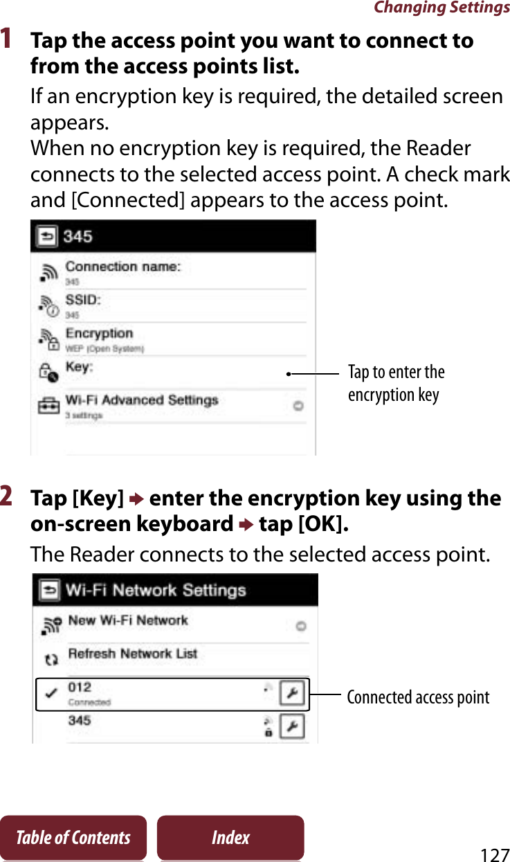 Changing Settings127Table of Contents Index1Tap the access point you want to connect to from the access points list.If an encryption key is required, the detailed screen appears.When no encryption key is required, the Reader connects to the selected access point. A check mark and [Connected] appears to the access point.Tap to enter the encryption key2Tap [Key] p enter the encryption key using the on-screen keyboard p tap [OK].The Reader connects to the selected access point.Connected access point