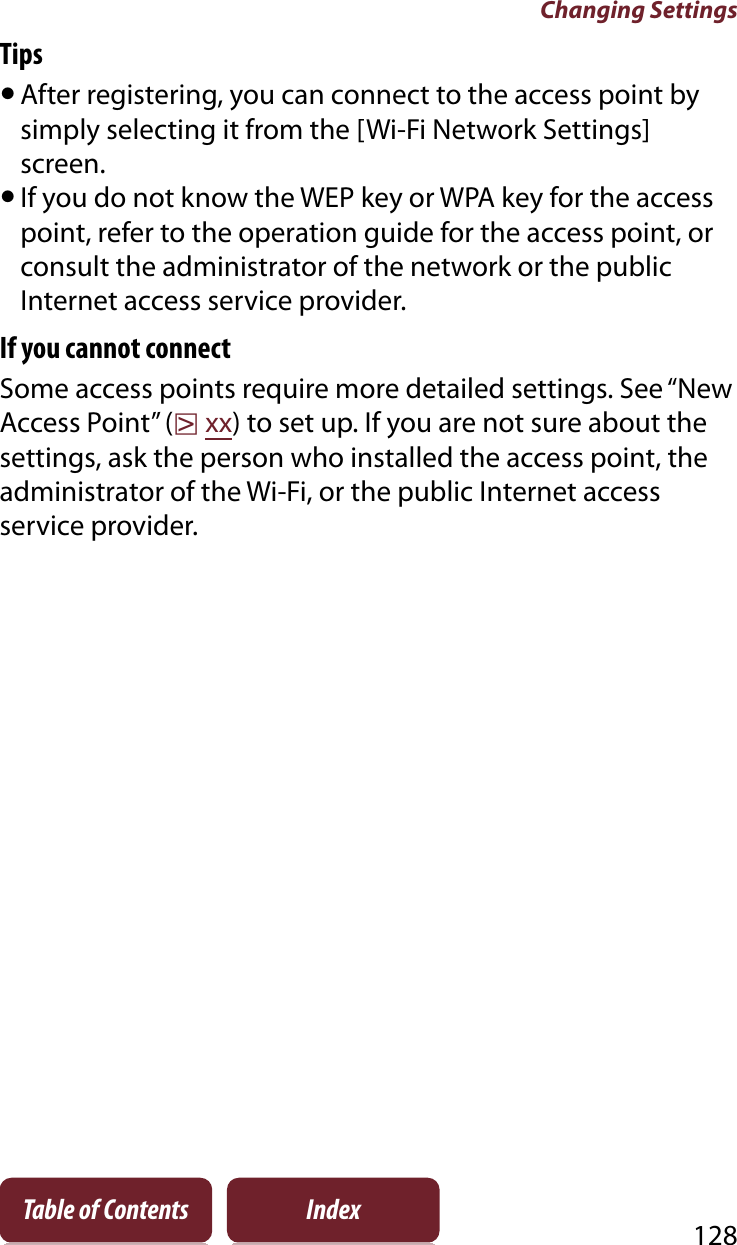 Changing Settings128Table of Contents IndexTipsˎAfter registering, you can connect to the access point by simply selecting it from the [Wi-Fi Network Settings] screen.ˎIf you do not know the WEP key or WPA key for the access point, refer to the operation guide for the access point, or consult the administrator of the network or the public Internet access service provider.If you cannot connectSome access points require more detailed settings. See “New Access Point” (rxx) to set up. If you are not sure about the settings, ask the person who installed the access point, the administrator of the Wi-Fi, or the public Internet access service provider.