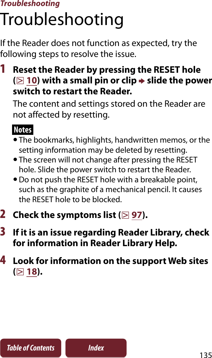 Troubleshooting135Table of Contents IndexTroubleshootingIf the Reader does not function as expected, try the following steps to resolve the issue.1Reset the Reader by pressing the RESET hole (r10) with a small pin or clip p slide the power switch to restart the Reader.The content and settings stored on the Reader are not affected by resetting.NotesˎThe bookmarks, highlights, handwritten memos, or the setting information may be deleted by resetting.ˎThe screen will not change after pressing the RESET hole. Slide the power switch to restart the Reader.ˎDo not push the RESET hole with a breakable point, such as the graphite of a mechanical pencil. It causes the RESET hole to be blocked.2Check the symptoms list (r97).3If it is an issue regarding Reader Library, check for information in Reader Library Help.4Look for information on the support Web sites (r18).