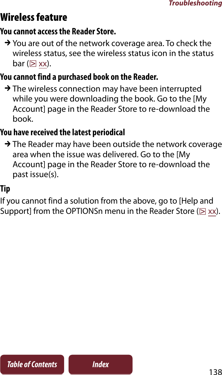 Troubleshooting138Table of Contents IndexWireless featureYou cannot access the Reader Store.qYou are out of the network coverage area. To check the wireless status, see the wireless status icon in the status bar (rxx).You cannot find a purchased book on the Reader.qThe wireless connection may have been interrupted while you were downloading the book. Go to the [My Account] page in the Reader Store to re-download the book.You have received the latest periodicalqThe Reader may have been outside the network coverage area when the issue was delivered. Go to the [My Account] page in the Reader Store to re-download the past issue(s).TipIf you cannot find a solution from the above, go to [Help and Support] from the OPTIONSn menu in the Reader Store (rxx).