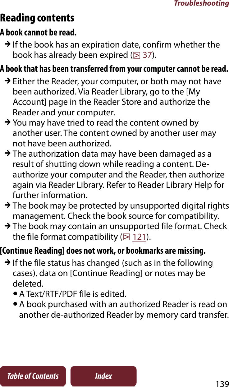 Troubleshooting139Table of Contents IndexReading contentsA book cannot be read.qIf the book has an expiration date, confirm whether the book has already been expired (r37).A book that has been transferred from your computer cannot be read.qEither the Reader, your computer, or both may not have been authorized. Via Reader Library, go to the [My Account] page in the Reader Store and authorize the Reader and your computer.qYou may have tried to read the content owned by another user. The content owned by another user may not have been authorized.qThe authorization data may have been damaged as a result of shutting down while reading a content. De-authorize your computer and the Reader, then authorize again via Reader Library. Refer to Reader Library Help for further information.qThe book may be protected by unsupported digital rights management. Check the book source for compatibility.qThe book may contain an unsupported file format. Check the file format compatibility (r121).[Continue Reading] does not work, or bookmarks are missing.qIf the file status has changed (such as in the following cases), data on [Continue Reading] or notes may be deleted.ˎA Text/RTF/PDF file is edited.ˎA book purchased with an authorized Reader is read on another de-authorized Reader by memory card transfer.