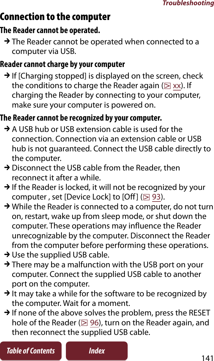 Troubleshooting141Table of Contents IndexConnection to the computerThe Reader cannot be operated.qThe Reader cannot be operated when connected to a computer via USB.Reader cannot charge by your computerqIf [Charging stopped] is displayed on the screen, check the conditions to charge the Reader again (rxx). If charging the Reader by connecting to your computer, make sure your computer is powered on.The Reader cannot be recognized by your computer.qA USB hub or USB extension cable is used for the connection. Connection via an extension cable or USB hub is not guaranteed. Connect the USB cable directly to the computer.qDisconnect the USB cable from the Reader, then reconnect it after a while.qIf the Reader is locked, it will not be recognized by your computer , set [Device Lock] to [Off] (r93).qWhile the Reader is connected to a computer, do not turn on, restart, wake up from sleep mode, or shut down the computer. These operations may influence the Reader unrecognizable by the computer. Disconnect the Reader from the computer before performing these operations.qUse the supplied USB cable.qThere may be a malfunction with the USB port on your computer. Connect the supplied USB cable to another port on the computer.qIt may take a while for the software to be recognized by the computer. Wait for a moment.qIf none of the above solves the problem, press the RESET hole of the Reader (r96), turn on the Reader again, and then reconnect the supplied USB cable.