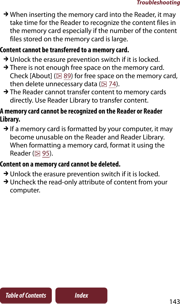 Troubleshooting143Table of Contents IndexqWhen inserting the memory card into the Reader, it may take time for the Reader to recognize the content files in the memory card especially if the number of the content files stored on the memory card is large.Content cannot be transferred to a memory card.qUnlock the erasure prevention switch if it is locked.qThere is not enough free space on the memory card. Check [About] (r89) for free space on the memory card, then delete unnecessary data (r74).qThe Reader cannot transfer content to memory cards directly. Use Reader Library to transfer content.A memory card cannot be recognized on the Reader or Reader Library.qIf a memory card is formatted by your computer, it may become unusable on the Reader and Reader Library. When formatting a memory card, format it using the Reader (r95).Content on a memory card cannot be deleted.qUnlock the erasure prevention switch if it is locked.qUncheck the read-only attribute of content from your computer.
