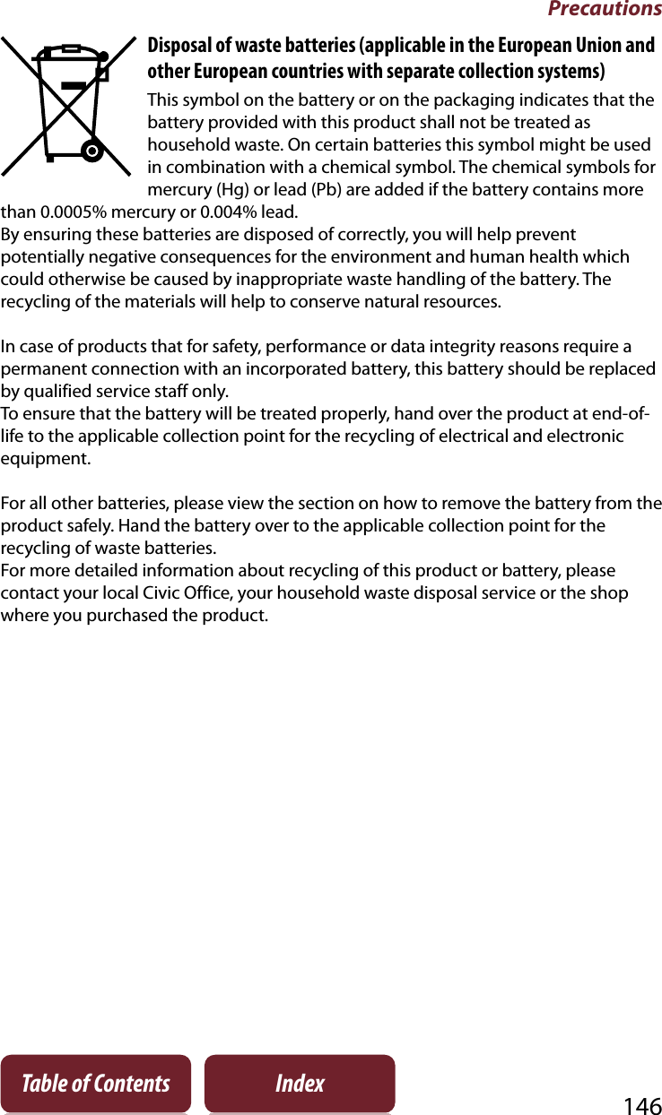 Precautions146Table of Contents IndexDisposal of waste batteries (applicable in the European Union and other European countries with separate collection systems)This symbol on the battery or on the packaging indicates that the battery provided with this product shall not be treated as household waste. On certain batteries this symbol might be used in combination with a chemical symbol. The chemical symbols for mercury (Hg) or lead (Pb) are added if the battery contains more than 0.0005% mercury or 0.004% lead.By ensuring these batteries are disposed of correctly, you will help prevent potentially negative consequences for the environment and human health which could otherwise be caused by inappropriate waste handling of the battery. The recycling of the materials will help to conserve natural resources.In case of products that for safety, performance or data integrity reasons require a permanent connection with an incorporated battery, this battery should be replaced by qualified service staff only. To ensure that the battery will be treated properly, hand over the product at end-of-life to the applicable collection point for the recycling of electrical and electronic equipment.For all other batteries, please view the section on how to remove the battery from the product safely. Hand the battery over to the applicable collection point for the recycling of waste batteries.For more detailed information about recycling of this product or battery, please contact your local Civic Office, your household waste disposal service or the shop where you purchased the product.