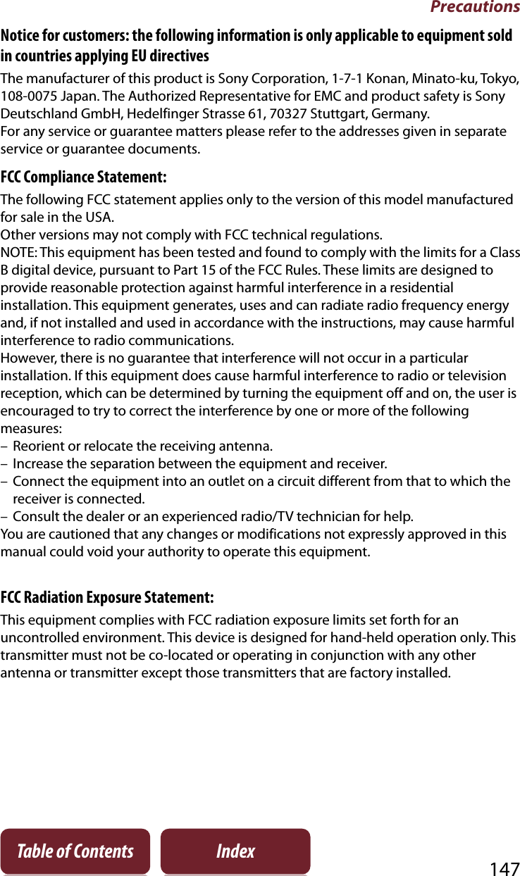 Precautions147Table of Contents IndexNotice for customers: the following information is only applicable to equipment sold in countries applying EU directivesThe manufacturer of this product is Sony Corporation, 1-7-1 Konan, Minato-ku, Tokyo,  108-0075 Japan. The Authorized Representative for EMC and product safety is Sony Deutschland GmbH, Hedelfinger Strasse 61, 70327 Stuttgart, Germany. For any service or guarantee matters please refer to the addresses given in separate service or guarantee documents.FCC Compliance Statement:The following FCC statement applies only to the version of this model manufactured for sale in the USA. Other versions may not comply with FCC technical regulations.NOTE: This equipment has been tested and found to comply with the limits for a Class B digital device, pursuant to Part 15 of the FCC Rules. These limits are designed to provide reasonable protection against harmful interference in a residential installation. This equipment generates, uses and can radiate radio frequency energy and, if not installed and used in accordance with the instructions, may cause harmful interference to radio communications.However, there is no guarantee that interference will not occur in a particular installation. If this equipment does cause harmful interference to radio or television reception, which can be determined by turning the equipment off and on, the user is encouraged to try to correct the interference by one or more of the following measures:– Reorient or relocate the receiving antenna.– Increase the separation between the equipment and receiver.– Connect the equipment into an outlet on a circuit different from that to which the receiver is connected.– Consult the dealer or an experienced radio/TV technician for help.You are cautioned that any changes or modifications not expressly approved in this manual could void your authority to operate this equipment.FCC Radiation Exposure Statement:This equipment complies with FCC radiation exposure limits set forth for an uncontrolled environment. This device is designed for hand-held operation only. This transmitter must not be co-located or operating in conjunction with any other antenna or transmitter except those transmitters that are factory installed.